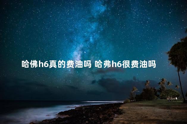 哈佛h6真的费油吗 哈弗h6很费油吗